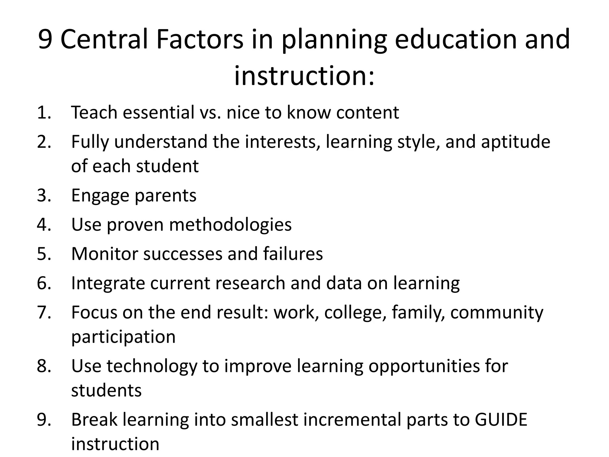 9 Central Factors in planning education and
instruction:
1. Teach essential vs. nice to know content
2. Fully understand the interests, learning style, and aptitude
of each student
3. Engage parents
4. Use proven methodologies
5. Monitor successes and failures
6. Integrate current research and data on learning
7. Focus on the end result: work, college, family, community
participation
8. Use technology to improve learning opportunities for
students
9. Break learning into smallest incremental parts to GUIDE
instruction

 