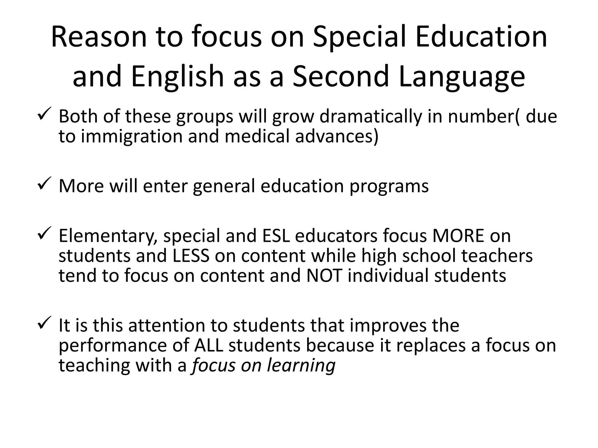 Reason to focus on Special Education
and English as a Second Language
 Both of these groups will grow dramatically in number( due
to immigration and medical advances)
 More will enter general education programs
 Elementary, special and ESL educators focus MORE on
students and LESS on content while high school teachers
tend to focus on content and NOT individual students
 It is this attention to students that improves the
performance of ALL students because it replaces a focus on
teaching with a focus on learning

 