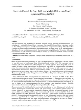 www.ccsenet.org/apr Applied Physics Research Vol. 4, No. 1; February 2012 
Successful Search for Ether Drift in a Modified Michelson-Morley 
Experiment Using the GPS 
Stephan J. G. Gift 
Department of Electrical and Computer Engineering 
Faculty of Engineering 
The University of the West Indies 
St. Augustine, Trinidad and Tobago, West Indies 
Tel: 868-662-2002 ext. 2166 E-mail: Stephan.Gift@sta.uwi.edu 
Received: November 18, 2011 Accepted: December 5, 2011 Published: February 1, 2012 
doi:10.5539/apr.v4n1p185 URL: http://dx.doi.org/10.5539/apr.v4n1p185 
Abstract 
Ether drift resulting from the rotation of the Earth has been detected. This was accomplished using GPS 
technology in a modified Michelson-Morley experiment. The original Michelson-Morley experiment searched 
for ether drift by observing round-trip light travel time differences using interference fringe shifts. This method 
is limited by length contraction effects that significantly reduce any fringe shifts. In the modified approach 
elapsed time for one-way light transmission is directly determined using GPS clocks. The method yields travel 
time differences for light transmission in the East-West direction but not in the North-South direction consistent 
with rotationally-induced ether drift. 
Keywords: Michelson-Morley experiment, Ether drift, GPS, Synchronized clocks, One-way speed of light, ECI 
frame 
1. Introduction 
One of the most celebrated experiments of all time is the Michelson-Morley experiment of 1887 that searched 
for ether drift based on interferometer fringe shifts (Michelson & Morley, 1887). This experiment involved 
interfering light beams that traversed orthogonal paths on a movable apparatus. It was designed to reveal the 
speed of the Earth’s orbital motion through the hypothesized ether using the expected change in light speed 
arising from movement with or against the associated ether wind. Because the light beam was two-way, the 
experiment was of second-order in that the fringe-shift being searched for was proportional to the second power 
of the ratio of the Earth’s orbital velocity and the velocity of light c. The fringe shift observed by Michelson and 
Morley was significantly less than that expected as a result of the revolving Earth and is generally interpreted as 
an essentially null result. 
A major enhancement of this basic experiment was introduced by T. S. Jaseja et al. (1964) in 1964. These 
researchers employed laser technology to realize a sensitivity increase of 25 times the original experiment but 
detected no change in the system’s beat frequency within its measurement accuracy. A later improved version of 
the Jaseja experiment performed by Brillet and Hall (1979) in 1979 searched for light speed anisotropy in the 
form of changes in the resonant frequency of a cavity resonator. These researchers claimed a 4000-fold 
improvement on the measurement by Jaseja et al and again detected no change. 
Modern versions of the Michelson-Morley experiment developed along the lines of the approach by Brillet and 
Hall use electromagnetic resonators that examine light speed isotropy. These systems in general compare the 
resonant frequencies of two orthogonal resonators in response to orbital or rotational movement. Several 
versions of this modern Michelson-Morley type experiment include those by Muller et al. (2003), Wolfe et al. 
(2004), Hermann et al. (2005), Antonini et al. (2005), Muller et al. (2007), Eisele et al. (2009) and Hermann et 
al. (2009). These experiments have progesssively lowered the limit on light speed anisotropy. The most recent of 
these set an upper limit of c / c  1017 , a value many orders of magnitude below the fractional light speed 
changes that in the presence of an ether would result from the Earth’s orbital speed of 29,765m/s (c / c 104 ) 
or even its smaller rotational equatorial surface speed of 463.8m/s (c / c  106 ). 
Published by Canadian Center of Science and Education 185 
 