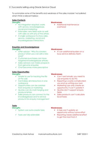 2 Successful selling using Oracle Service Cloud
Created by Mark Kehoe mark.kehoe@outlook.com 0487 335311
To summarise some of the benefits and weakness of the sales module I’ve bulleted
what I think is relevant below:
Sales Contacts
Strengths Weaknesses
ü No integration required; works
with service, knowledgebase,
social and marketing
û Additional maintenance
overhead
ü Extensible; new fields work as well
with sales as with any of the others
ü A single workspace to show sales,
service, marketing, social and
knowledgebase interactions
Enquiries and Knowledgebase
Strengths Weaknesses
ü Offer advisor: “Why fix a broken
product when you can sell a new
one?”
û It’s an additional burden on a
busy service delivery team
ü Customers purchases can have
targeted knowledgebase articles
ü Sales advisors can make prospects
from genuine enquiries
ü Chat becomes more prescriptive
Sales Opportunities
Strengths Weaknesses
ü Simple to use for tracking the life
of the sale
û Can’t sent emails; you need to
use enquiries to do this
ü Centralizes all interactions in one
workspace
û Reporting is overly complicated;
you end up writing your own
ü Opportunities can be created
from enquiries or marketing
û Marketing can only create an
opportunity; it can’t update it
ü Quotes can do mail merging and
produce letters
û Quotes don’t support enquiry
fields
ü Sales products can connect to the
knowledgebase and to service
products for enquiry management
û Sales products can’t calculate
local taxes
Tasks
Strengths Weaknesses
ü System can auto-create tasks û A task can’t update an
opportunity without some effort
ü Tasks are fully extensible û Reporting needs additional effort
to get the most from it
 