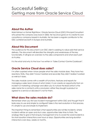 Successful Selling:
Getting more from Oracle Service Cloud
About the Author
Mark Kehoe is a former RightNow / Oracle Service Cloud (OSC) Principal Consultant
who joined the company way back in 2006. He has since gone on to create his own
consultancy company based in Australia. He has been a regular contributor to the
OSC conferences both in Europe and Australia.
About this Document
The audience for this document is an OSC client is seeking to value-add their service
delivery. The document will describe the strengths and weaknesses of the key
functionality. It will give an overview to the sales components and what each part
as to play.
It is the what and why to the how I’ve written in “Sales Contact Centre Cookbook”.
Oracle Service Cloud does sales?
I’m often surprised when I show people what the sales module does. They have two
reactions; firstly, they didn’t know it existed and secondly they didn’t realise it worked
as well as it does.
The sales module comes with a wealth of functions, features and reports for
managing a sales team (more of which later). It can create an opportunity from an
incident or marketing campaign and allow you to nurture the lead (which is the
sales name for a contact) until a conclusion; either they bought a product or
agreed to a service or decided it’s not for them.
What does the sales module do?
Remember when you first saw incident management within OSC and thought that it
looks easy to use and simple to configure? Sales is the next evolution in that process.
It’s simple to use and simple to implement.
The important thing to remember is that opportunities are not like incidents; where
incidents will be an open and shut case, opportunities take time to finish. The
analogy I like to give is that enquiry management (I try to avoid the word incident) is
for short-duration interactions over hours or days. Opportunities are long-duration
interactions over days, weeks or months.
 