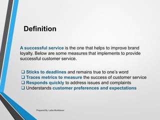 Definition
Prepared By: Laiba Muddassar
❑ Sticks to deadlines and remains true to one’s word
❑ Traces metrics to measure the success of customer service
❑ Responds quickly to address issues and complaints
❑ Understands customer preferences and expectations
A successful service is the one that helps to improve brand
loyalty. Below are some measures that implements to provide
successful customer service.
 