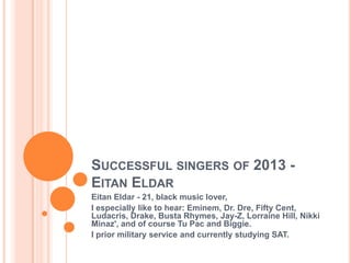 SUCCESSFUL SINGERS OF 2013 -
EITAN ELDAR
Eitan Eldar - 21, black music lover,
I especially like to hear: Eminem, Dr. Dre, Fifty Cent,
Ludacris, Drake, Busta Rhymes, Jay-Z, Lorraine Hill, Nikki
Minaz', and of course Tu Pac and Biggie.
I prior military service and currently studying SAT.
 