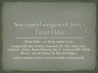 Eitan Eldar - 21, black music lover,
I especially like to hear: Eminem, Dr. Dre, Fifty Cent,
Ludacris, Drake, Busta Rhymes, Jay-Z, Lorraine Hill, Nikki
Minaz', and of course Tu Pac and Biggie.
I prior military service and currently studying SAT.
 
