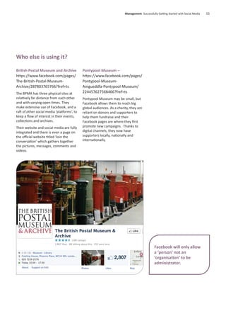 British Postal Museum and Archive
https://www.facebook.com/pages/
The-British-Postal-Museum-
Archive/287803765766?fref=ts
The BPMA has three physical sites at
relatively far distance from each other
and with varying open times. They
make extensive use of Facebook, and a
raft of other social media ‘platforms’, to
keep a ﬂow of interest in their events,
collections and archives.
Their website and social media are fully
integrated and there is even a page on
the oﬃcial website titled ‘Join the
conversation’ which gathers together
the pictures, messages, comments and
videos.
Pontypool Museum –
https://www.facebook.com/pages/
Pontypool-Museum-
Amgueddfa-Pontypool-Museum/
224457627568466?fref=ts
Pontypool Museum may be small, but
Facebook allows them to reach big
global audiences. As a charity, they are
reliant on donors and supporters to
help them fundraise and their
Facebook pages are where they ﬁrst
promote new campaigns. Thanks to
digital channels, they now have
supporters locally, nationally and
internationally.
Management Successfully Getting Started with Social Media 11
Facebook will only allow
a ‘person’ not an
‘organisation’ to be
administrator.
Who else is using it?
 