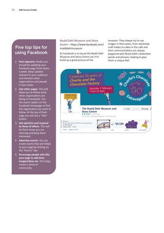 Roald Dahl Museum and Story
Centre – https://www.facebook.com/
roalddahlmuseum
As Facebook is so visual the Roald Dahl
Museum and Story Centre use it to
build up a great picture of the
museum. They always try to use
images in their posts, from workshop
craft makes to cakes in the café and
their communications are always
peppered with Roald Dahl’s distinctive
words and phrases, helping to give
them a unique feel.
12 AIM Success Guides
Five top tips for
using Facebook
1. Post regularly. Ideally you
should be updating your
Facebook page three times
a week. Keep updates
relevant to your audience
and mention other
organisations and people
in your posts.
2. Like other pages. This will
allow you to follow what
other organisations are
doing on Facebook. Use
the search option on the
Facebook homepage to ﬁnd
the organisation you want to
follow. At the top of their
page you will see a “Like”
button.
3. Ask opinions and respond
to those of others. This will
let them know you are
listening and keep them
interested.
4. Advertise events. You can
create events that are linked
to your page by clicking on
the “Events” tab.
5. Encourage people who like
your page to add their
images/ideas etc. This helps
create a sense of
community.
 