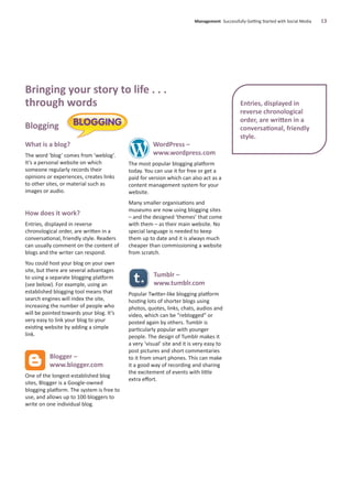 What is a blog?
The word ‘blog’ comes from ‘weblog’.
It’s a personal website on which
someone regularly records their
opinions or experiences, creates links
to other sites, or material such as
images or audio.
How does it work?
Entries, displayed in reverse
chronological order, are written in a
conversational, friendly style. Readers
can usually comment on the content of
blogs and the writer can respond.
You could host your blog on your own
site, but there are several advantages
to using a separate blogging platform
(see below). For example, using an
established blogging tool means that
search engines will index the site,
increasing the number of people who
will be pointed towards your blog. It’s
very easy to link your blog to your
existing website by adding a simple
link.
Blogger –
www.blogger.com
One of the longest-established blog
sites, Blogger is a Google-owned
blogging platform. The system is free to
use, and allows up to 100 bloggers to
write on one individual blog.
WordPress –
www.wordpress.com
The most popular blogging platform
today. You can use it for free or get a
paid for version which can also act as a
content management system for your
website.
Many smaller organisations and
museums are now using blogging sites
– and the designed ‘themes’ that come
with them – as their main website. No
special language is needed to keep
them up to date and it is always much
cheaper than commissioning a website
from scratch.
Tumblr –
www.tumblr.com
Popular Twitter-like blogging platform
hosting lots of shorter blogs using
photos, quotes, links, chats, audios and
video, which can be “reblogged” or
posted again by others. Tumblr is
particularly popular with younger
people. The design of Tumblr makes it
a very ‘visual’ site and it is very easy to
post pictures and short commentaries
to it from smart phones. This can make
it a good way of recording and sharing
the excitement of events with little
extra eﬀort.
Management Successfully Getting Started with Social Media 13
Entries, displayed in
reverse chronological
order, are written in a
conversational, friendly
style.
Bringing your story to life . . .
through words
Blogging
 