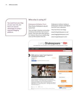 Shakespeare Birthplace Trust –
http://www.shakespeare.org.uk/
home.html
They use blogs to develop communities
of interest around their main areas of
activity. They work with other partners.
For instance, they set up a weekly blog
series by PhD students from the
Shakespeare Institute, looking at
Shakespeare’s World in 100 Objects
from the Trust’s collections.
They have three main blogs:
www.findingshakespeare.co.uk/
www.bloggingshakespeare.com/
www.livingshakespeare.com/
14 AIM Success Guides
You could host your blog
on your own site, but
there are several
advantages to using a
separate blogging
platform.
Who else is using it?
 