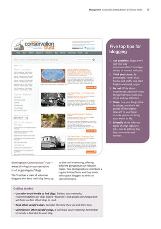 Birmingham Conservation Trust –
www.birminghamconservation
trust.org/category/blog/
The Trust has a team of volunteer
bloggers who keep their blog lively, up
to date and interesting, oﬀering
diﬀerent perspectives on relevant
topics. Two photographers contribute a
regular Friday Photo and they invite
other guest bloggers to write on
specialist topics.
Management Successfully Getting Started with Social Media 15
Getting started
• Use other social media to ﬁnd blogs. Twitter, your networks,
recommendations on blogs (called “blogrolls”) and google.com/blogsearch
will help you ﬁnd other blogs to read.
• Read other people’s blogs. Consider the style they use and their tone.
• Comment on other people’s blogs. It will show you’re listening. Remember
to include a link back to your blog.
Five top tips for
blogging
1. Ask questions. Blogs aren’t
just one-way
communication. Encourage
others to interact with you.
2. Think about tone. Be
personable, rather than
formal and stuﬀy. Use plain
English and avoid jargon.
3. Be real. Write about
experiences, personal views,
things that have made you
sit up and pay attention.
4. Share. Use your blog to link
to others, and share key
points of information
relevant to your topic.
Include pictures to bring
your words to life.
5. Diversify. Write diﬀerent
types of blogs regularly:
lists, how to articles, top
tips, summaries and
reviews.
 
