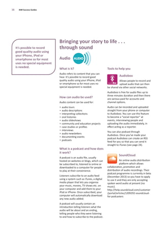 What is it?
Audio refers to content that you can
hear. It’s possible to record good
quality audio using your iPhone, iPod
or smartphone so for most uses no
special equipment is needed.
How can audio be used?
Audio content can be used for:
• audio tours
• audio descriptions
• interpreting collections
• oral histories
• audio slideshows
• community and education projects
• case studies or proﬁles
• interviews
• audio newsletters
• documenting events
• podcasts
What is a podcast and how does
it work?
A podcast is an audio ﬁle, usually
hosted on websites or blogs, which can
be subscribed to, listened to online or
downloaded to a computer for people
to play at their convenience.
Listeners subscribe to an audio feed
using a system such as iTunes, a digital
media player that lets you organise
your music, movies, TV shows etc. on
your computer and add them to your
iPod or iPhone. Once subscribed, your
computer will automatically download
any new audio added.
A podcast will usually contain an
introduction telling listeners what the
audio will be about and an ending,
telling people who they were listening
to and how to subscribe to the podcast.
Tools to help you
Audioboo
Allows people to record and
upload audio that can then
be shared via other social networks.
Audioboo is free for audio ﬁles up to
three minutes duration and then there
are various paid for accounts and
channel options.
Audio can be recorded and uploaded
straight from your phone or computer
to Audioboo. You can use this feature
to become a “social reporter” at
events, interviewing people and
uploading the audio immediately, in
eﬀect acting as a reporter.
You can also podcast through
Audioboo. Once you’ve made your
podcast Audioboo can create an RSS
feed for you so that you can send it
straight to iTunes (see page 24).
SoundCloud
An online audio distribution
platform which allows
collaboration, promotion and
distribution of audio recordings. Their
podcast programme is currently in beta
(December 2013) so you have to apply
to use it and they are only accepting
spoken word audio at present (no
music).
http://help.soundcloud.com/customer
/portal/articles/1209292-soundcloud-
for-podcasters
16 AIM Success Guides
Bringing your story to life . . .
through sound
Audio
It’s possible to record
good quality audio using
your iPhone, iPod or
smartphone so for most
uses no special equipment
is needed.
 