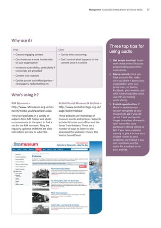 RAF Museum –
http://www.rafmuseum.org.uk/res
earch/media-vault/podcasts.aspx
They have podcasts on a variety of
subjects from RAF history and photo
reconnaissance to the quest to ﬁnd a
site for the RAF museum. They are
regularly updated and there are clear
instructions on how to subscribe.
British Postal Museum & Archive –
http://www.postalheritage.org.uk/
page/3839/Podcast
These podcasts are recordings of
museum events and lectures. Subjects
include Victorian post oﬃces and the
Great Train Robbery. There are a
number of ways to listen to and
download the podcasts: iTunes, RSS
feed or SoundCloud.
Management Successfully Getting Started with Social Media 17
Pros
• Creates engaging content
• Can showcase a more human side
to your organisation
• Increases accessibility, particularly if
transcripts are provided
• Content is re-useable
• Can be passed on to third parties –
newspapers, radio stations etc.
Cons
• Can be time consuming
• Can’t control what happens to the
content once it is online
Why use it?
Who’s using it?
Three top tips for
using audio
1. Get people involved. Audio
works best when it features
people talking about their
experiences.
2. Reuse content. Once you
have an audio ﬁle, make
sure you share it across your
organisation: with your
press team, on Twitter,
Facebook, your website, and
with fundraising (who could
use links on funding
applications).
3. Exploit opportunities. If
there’s a reminiscence
session being held at your
museum do ask if you can
record it and perhaps do
longer interviews afterwards
with those who have
particularly strong stories to
tell. If you have a speaker
coming to give a lecture on a
subject related to your
collection, do ﬁnd out if you
can record and use the
audio for a podcast or on
your website.
 
