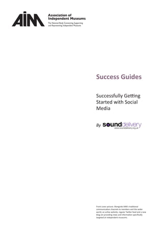 Success Guides
Successfully Getting
Started with Social
Media
By
Front cover picture: Alongside AIM’s traditional
communication channels to members and the wider
world, an active website, regular Twitter feed and a new
blog are providing news and information speciﬁcally
targeted at independent museums.
 