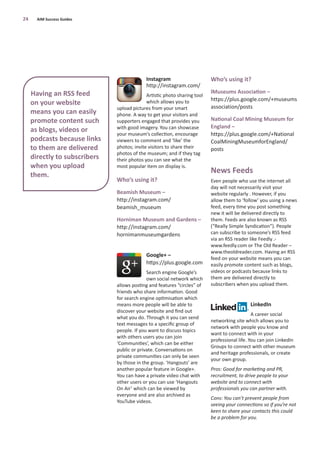 Instagram
http://instagram.com/
Artistic photo sharing tool
which allows you to
upload pictures from your smart
phone. A way to get your visitors and
supporters engaged that provides you
with good imagery. You can showcase
your museum’s collection, encourage
viewers to comment and ‘like’ the
photos; invite visitors to share their
photos of the museum; and if they tag
their photos you can see what the
most popular item on display is.
Who’s using it?
Beamish Museum –
http://instagram.com/
beamish_museum
Horniman Museum and Gardens –
http://instagram.com/
hornimanmuseumgardens
Google+ –
https://plus.google.com
Search engine Google’s
own social network which
allows posting and features “circles” of
friends who share information. Good
for search engine optimisation which
means more people will be able to
discover your website and ﬁnd out
what you do. Through it you can send
text messages to a speciﬁc group of
people. If you want to discuss topics
with others users you can join
‘Communities’, which can be either
public or private. Conversations on
private communities can only be seen
by those in the group. ‘Hangouts’ are
another popular feature in Google+.
You can have a private video chat with
other users or you can use ‘Hangouts
On Air’ which can be viewed by
everyone and are also archived as
YouTube videos.
Who’s using it?
lMuseums Association –
https://plus.google.com/+museums
association/posts
National Coal Mining Museum for
England –
https://plus.google.com/+National
CoalMiningMuseumforEngland/
posts
News Feeds
Even people who use the internet all
day will not necessarily visit your
website regularly . However, if you
allow them to ‘follow’ you using a news
feed, every time you post something
new it will be delivered directly to
them. Feeds are also known as RSS
(“Really Simple Syndication”). People
can subscribe to someone’s RSS feed
via an RSS reader like Feedly .-
www.feedly.com or The Old Reader –
www.theoldreader.com. Having an RSS
feed on your website means you can
easily promote content such as blogs,
videos or podcasts because links to
them are delivered directly to
subscribers when you upload them.
LinkedIn
A career social
networking site which allows you to
network with people you know and
want to connect with in your
professional life. You can join LinkedIn
Groups to connect with other museum
and heritage professionals, or create
your own group.
Pros: Good for marketing and PR,
recruitment, to drive people to your
website and to connect with
professionals you can partner with.
Cons: You can’t prevent people from
seeing your connections so if you’re not
keen to share your contacts this could
be a problem for you.
24 AIM Success Guides
Having an RSS feed
on your website
means you can easily
promote content such
as blogs, videos or
podcasts because links
to them are delivered
directly to subscribers
when you upload
them.
 