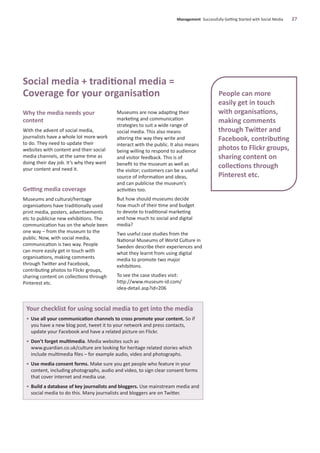 Why the media needs your
content
With the advent of social media,
journalists have a whole lot more work
to do. They need to update their
websites with content and their social
media channels, at the same time as
doing their day job. It’s why they want
your content and need it.
Getting media coverage
Museums and cultural/heritage
organisations have traditionally used
print media, posters, advertisements
etc to publicise new exhibitions. The
communication has on the whole been
one way – from the museum to the
public. Now, with social media,
communication is two way. People
can more easily get in touch with
organisations, making comments
through Twitter and Facebook,
contributing photos to Flickr groups,
sharing content on collections through
Pinterest etc.
Museums are now adapting their
marketing and communication
strategies to suit a wide range of
social media. This also means
altering the way they write and
interact with the public. It also means
being willing to respond to audience
and visitor feedback. This is of
beneﬁt to the museum as well as
the visitor; customers can be a useful
source of information and ideas,
and can publicise the museum’s
activities too.
But how should museums decide
how much of their time and budget
to devote to traditional marketing
and how much to social and digital
media?
Two useful case studies from the
National Museums of World Culture in
Sweden describe their experiences and
what they learnt from using digital
media to promote two major
exhibitions.
To see the case studies visit:
http://www.museum-id.com/
idea-detail.asp?id=206
Management Successfully Getting Started with Social Media 27
Social media + traditional media =
Coverage for your organisation
Your checklist for using social media to get into the media
• Use all your communication channels to cross promote your content. So if
you have a new blog post, tweet it to your network and press contacts,
update your Facebook and have a related picture on Flickr.
• Don’t forget multimedia. Media websites such as
www.guardian.co.uk/culture are looking for heritage related stories which
include multimedia ﬁles – for example audio, video and photographs.
• Use media consent forms. Make sure you get people who feature in your
content, including photographs, audio and video, to sign clear consent forms
that cover internet and media use.
• Build a database of key journalists and bloggers. Use mainstream media and
social media to do this. Many journalists and bloggers are on Twitter.
People can more
easily get in touch
with organisations,
making comments
through Twitter and
Facebook, contributing
photos to Flickr groups,
sharing content on
collections through
Pinterest etc.
 