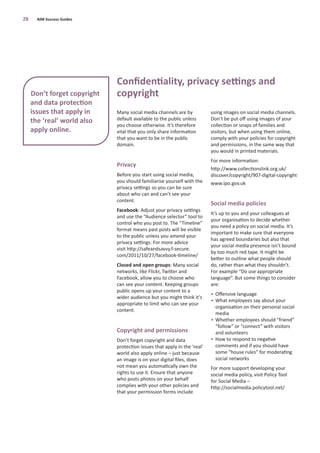 Many social media channels are by
default available to the public unless
you choose otherwise. It’s therefore
vital that you only share information
that you want to be in the public
domain.
Privacy
Before you start using social media,
you should familiarise yourself with the
privacy settings so you can be sure
about who can and can’t see your
content.
Facebook: Adjust your privacy settings
and use the “Audience selector” tool to
control who you post to. The “Timeline”
format means past posts will be visible
to the public unless you amend your
privacy settings. For more advice
visit http://safeandsavvy.f-secure.
com/2011/10/27/facebook-timeline/
Closed and open groups: Many social
networks, like Flickr, Twitter and
Facebook, allow you to choose who
can see your content. Keeping groups
public opens up your content to a
wider audience but you might think it’s
appropriate to limit who can see your
content.
Copyright and permissions
Don’t forget copyright and data
protection issues that apply in the ‘real’
world also apply online – just because
an image is on your digital ﬁles, does
not mean you automatically own the
rights to use it. Ensure that anyone
who posts photos on your behalf
complies with your other policies and
that your permission forms include
using images on social media channels.
Don’t be put oﬀ using images of your
collection or snaps of families and
visitors, but when using them online,
comply with your policies for copyright
and permissions, in the same way that
you would in printed materials.
For more information:
http://www.collectionslink.org.uk/
discover/copyright/907-digital-copyright
www.ipo.gov.uk
Social media policies
It’s up to you and your colleagues at
your organisation to decide whether
you need a policy on social media. It’s
important to make sure that everyone
has agreed boundaries but also that
your social media presence isn’t bound
by too much red tape. It might be
better to outline what people should
do, rather than what they shouldn’t.
For example “Do use appropriate
language”. But some things to consider
are:
• Oﬀensive language
• What employees say about your
organisation on their personal social
media
• Whether employees should “friend”
“follow” or “connect” with visitors
and volunteers
• How to respond to negative
comments and if you should have
some “house rules” for moderating
social networks
For more support developing your
social media policy, visit Policy Tool
for Social Media –
http://socialmedia.policytool.net/
28 AIM Success Guides
Conﬁdentiality, privacy settings and
copyrightDon’t forget copyright
and data protection
issues that apply in
the ‘real’ world also
apply online.
 