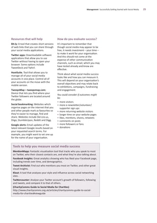 Resources that will help
Bit.ly: A tool that creates short versions
of web links that you can share through
your social media applications.
Twitter apps: Downloadable software
applications that allow you to use
Twitter without having to open your
browser. Some options include
TweetDeck and Twhirl.
HootSuite. Tool that allows you to
manage all of your social media
accounts in one place. Control all of
your accounts on the move with the
mobile version.
TweepsMap – tweepsmap.com:
Device that lets you ﬁnd where your
Twitter followers are located around
the globe.
Social bookmarking: Websites which
organise pages on the internet that you
and other people mark as favourites so
they’re easier to manage, ﬁnd and
share. Websites include Del.icio.us,
Diigo, StumbleUpon, Reddit and Digg.
Google alerts: Email updates of the
latest relevant Google results based on
your requested search terms. For
example, you might want to set one up
for the name of your organisation.
How do you evaluate success?
It’s important to remember that
though social media may appear to be
free, it needs investment – your time –
to make it work for your organisation.
And this should not come at the
expense of other communication
channels, such as email, which you may
have tested already and know are
eﬀective.
Think about what social media success
looks like and how you can measure it.
This will depend on your organisation’s
overall objectives and may relate back
to exhibitions, campaigns, fundraising
and engagement.
You could consider if outcomes might
be:
• more visitors
• more e-newsletter/volunteer/
supporter sign ups
• more returning website visitors
• longer time on your website pages
• likes, mentions, shares, retweets
• comments on posts
• more followers or fans
• donations
Management Successfully Getting Started with Social Media 29
Tools to help you measure social media success
MentionMapp: Fantastic visualisation tool that tracks who you speak to most
on Twitter, who their closest contacts are, and what they’re also talking about.
Facebook Insights: Great analytics showing who has liked your Facebook page,
including trends over time, and demographics.
Tweet Archivist: Find out who mentions you most on Twitter, and other great
visual insights.
Klout: A tool that analyses your style and inﬂuence across social networking
sites .
Twittercounter: Analyse your Twitter account’s growth of followers, following
and tweets, and compare it to that of others.
(CharityComms Guide to Social Media for Charities)
http://www.charitycomms.org.uk/articles/charitycomms-guide-to-social-
media-for-charities#viewguide
 