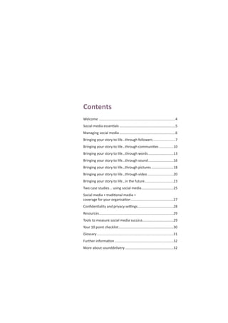 Contents
Welcome ...............................................................................4
Social media essentials ..........................................................5
Managing social media ..........................................................6
Bringing your story to life…through followers .......................7
Bringing your story to life…through communities ...............10
Bringing your story to life…through words ..........................13
Bringing your story to life…through sound ..........................16
Bringing your story to life…through pictures.......................18
Bringing your story to life…through video ...........................20
Bringing your story to life…in the future..............................23
Two case studies .. using social media.................................25
Social media + traditional media =
coverage for your organisation............................................27
Conﬁdentiality and privacy settings.....................................28
Resources.............................................................................29
Tools to measure social media success................................29
Your 10 point checklist.........................................................30
Glossary ...............................................................................31
Further information.............................................................32
More about sounddelivery ..................................................32
 