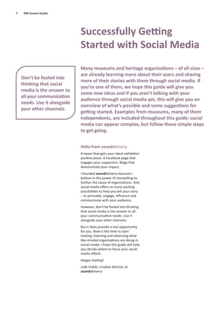 Hello from sounddelivery
A tweet that gets your latest exhibition
positive press. A Facebook page that
engages your supporters. Blogs that
demonstrate your impact.
I founded sounddelivery because I
believe in the power of storytelling to
further the cause of organisations. And
social media oﬀers so many exciting
possibilities to help you tell your story
– to persuade, engage, inﬂuence and
communicate with your audience.
However, don’t be fooled into thinking
that social media is the answer to all
your communication needs. Use it
alongside your other channels.
But it does provide a real opportunity
for you. Now is the time to start
looking, listening and observing what
like-minded organisations are doing in
social media. I hope this guide will help
you decide where to focus your social
media eﬀorts.
Happy reading!
Jude Habib, creative director at
sounddelivery
4 AIM Success Guides
Successfully Getting
Started with Social Media
Many museums and heritage organisations – of all sizes –
are already learning more about their users and sharing
more of their stories with them through social media. If
you’re one of them, we hope this guide will give you
some new ideas and if you aren’t talking with your
audience through social media yet, this will give you an
overview of what’s possible and some suggestions for
getting started. Examples from museums, many of them
independents, are included throughout this guide: social
media can appear complex, but follow these simple steps
to get going.
Don’t be fooled into
thinking that social
media is the answer to
all your communication
needs. Use it alongside
your other channels.
 