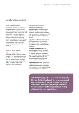 Social media essentials
What is social media?
Social media refers to any internet or
web-based platform through which
people can share what is now generally
called ‘content’ – text, audio, video and
photographs – personal opinions,
spread news, swap perspectives and
generally communicate with other
people. Interaction is the basis of social
media. Readers interact with content
and people who make the content –
commenting, engaging, sharing,
enhancing.
Why use social media?
Half of the UK population use
Facebook. Around a third use Twitter.
YouTube is the country’s second most
popular search engine. In short, not
using social media means ignoring a
huge number of people who could be
ﬁnding out about, visiting and
supporting your organisation.
You can use social media to:
Raise awareness through
communication: People are chatting
about everything on social media,
being part of these conversations will
help you reach new audiences and also
gain a better understanding of your
visitors.
Engage new audiences: Attract more
visitors, supporters and volunteers
through interacting with people on
social media. Listen to and respond to
feedback.
Marketing and fundraising: Free
advertising space used to be hard to
come by. But social media allows you
to: promote exhibitions and events;
raise the proﬁle of your organisation;
and, with the right approach and
compelling stories, turn an online
community into active fundraisers.
Recruit volunteers/staﬀ: Social media
helps you to recruit new volunteers
and even potentially new members of
staﬀ, or if you are really lucky, celebrity
supporters might come on board.
Management Successfully Getting Started with Social Media 5
Half of the UK population use Facebook. Around a
third use Twitter. YouTube is the country’s second
most popular search engine. In short, not using
social media means ignoring a huge number of
people who could be ﬁnding out about, visiting
and supporting your organisation.
 