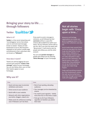 Twitter
What is it?
Twitter is a free social networking and
‘microblogging’ service that allows
users to send and read messages
known as tweets. Tweets are text-
based posts of up to 140 characters
displayed on the author’s proﬁle page
and delivered to their subscribers who
are known as “followers”.
How does it work?
Tweets are sent by logging into your
account and using the “create a new
message” option on your homepage.
You can also follow other users so that
their tweets appear on your
homepage.
If you want to send a message to
someone, use @ followed by their
username without a space (for
instance @sounddelivery) within your
tweet. All your followers will be able to
see this. But if you start the tweet with
“@username”, it will only be seen by
people who follow you and the other
account.
You can send private messages to
people who follow you by selecting
‘Direct Message’ on your homepage.
Management Successfully Getting Started with Social Media 7
Not all stories
begin with ‘Once
upon a time...’
Museums and heritage
organisations are mostly very
good at engaging visitors in the
stories their collections and sites
tell.
Social media helps spread those
stories but also gives the chance
to go one step further. As we
know visitors, followers, or
‘tribes’ of loyal museum users
are really interested in what
goes on in the ‘backroom’, the
special events, how stuﬀ is
looked after, how exhibitions
are set up and who are the
people who make things
happen.
Pretty well everything museums
do, from fundraising to raising
the roof, can be turned into a
story that, through social media,
really will engage people.
Bringing your story to life . . .
through followers
Pros
• Quick and easy ways to promote
exhibitions and events
• Direct access to your audience
• Build traﬃc to your website
• Network with other organisations,
journalists, bloggers, experts etc.
• Make events & conferences exciting
even if followers can’t be there.
Cons
• Risk of over-posting, alienating
audiences
• Your messages can be retweeted by
anyone
• You need to post regularly – ideally
more than four or ﬁve times a week
• Posts go to all of your followers,
regardless of whether you delete
them later
Why use it?
 