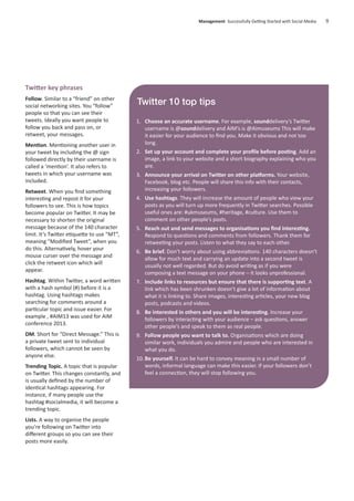 Twitter key phrases
Follow. Similar to a “friend” on other
social networking sites. You “follow”
people so that you can see their
tweets. Ideally you want people to
follow you back and pass on, or
retweet, your messages.
Mention. Mentioning another user in
your tweet by including the @ sign
followed directly by their username is
called a ‘mention’. It also refers to
tweets in which your username was
included.
Retweet. When you ﬁnd something
interesting and repost it for your
followers to see. This is how topics
become popular on Twitter. It may be
necessary to shorten the original
message because of the 140 character
limit. It’s Twitter etiquette to use “MT”,
meaning “Modiﬁed Tweet”, when you
do this. Alternatively, hover your
mouse curser over the message and
click the retweet icon which will
appear.
Hashtag. Within Twitter, a word written
with a hash symbol (#) before it is a
hashtag. Using hashtags makes
searching for comments around a
particular topic and issue easier. For
example , #AIM13 was used for AIM
conference 2013.
DM. Short for “Direct Message.” This is
a private tweet sent to individual
followers, which cannot be seen by
anyone else.
Trending Topic. A topic that is popular
on Twitter. This changes constantly, and
is usually deﬁned by the number of
identical hashtags appearing. For
instance, if many people use the
hashtag #socialmedia, it will become a
trending topic.
Lists. A way to organise the people
you’re following on Twitter into
diﬀerent groups so you can see their
posts more easily.
Management Successfully Getting Started with Social Media 9
Twitter 10 top tips
1. Choose an accurate username. For example, sounddelivery’s Twitter
username is @sounddelivery and AIM’s is @Aimuseums This will make
it easier for your audience to ﬁnd you. Make it obvious and not too
long.
2. Set up your account and complete your proﬁle before posting. Add an
image, a link to your website and a short biography explaining who you
are.
3. Announce your arrival on Twitter on other platforms. Your website,
Facebook, blog etc. People will share this info with their contacts,
increasing your followers.
4. Use hashtags. They will increase the amount of people who view your
posts as you will turn up more frequently in Twitter searches. Possible
useful ones are: #ukmuseums, #heritage, #culture. Use them to
comment on other people’s posts.
5. Reach out and send messages to organisations you ﬁnd interesting.
Respond to questions and comments from followers. Thank them for
retweeting your posts. Listen to what they say to each other.
6. Be brief. Don’t worry about using abbreviations. 140 characters doesn’t
allow for much text and carrying an update into a second tweet is
usually not well regarded. But do avoid writing as if you were
composing a text message on your phone – it looks unprofessional.
7. Include links to resources but ensure that there is supporting text. A
link which has been shrunken doesn’t give a lot of information about
what it is linking to. Share images, interesting articles, your new blog
posts, podcasts and videos.
8. Be interested in others and you will be interesting. Increase your
followers by interacting with your audience – ask questions, answer
other people’s and speak to them as real people.
9. Follow people you want to talk to. Organisations which are doing
similar work, individuals you admire and people who are interested in
what you do.
10. Be yourself. It can be hard to convey meaning in a small number of
words, informal language can make this easier. If your followers don’t
feel a connection, they will stop following you.
 