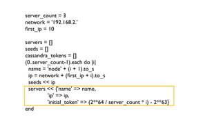 server_count = 3 
network = '192.168.2.' 
first_ip = 10 
! 
servers = [] 
seeds = [] 
cassandra_tokens = [] 
(0..server_count-1).each do |i| 
name = 'node' + (i + 1).to_s 
ip = network + (first_ip + i).to_s 
seeds << ip 
servers << {'name' => name, 
'ip' => ip, 
'initial_token' => (2**64 / server_count * i) - 2**63} 
end 
 