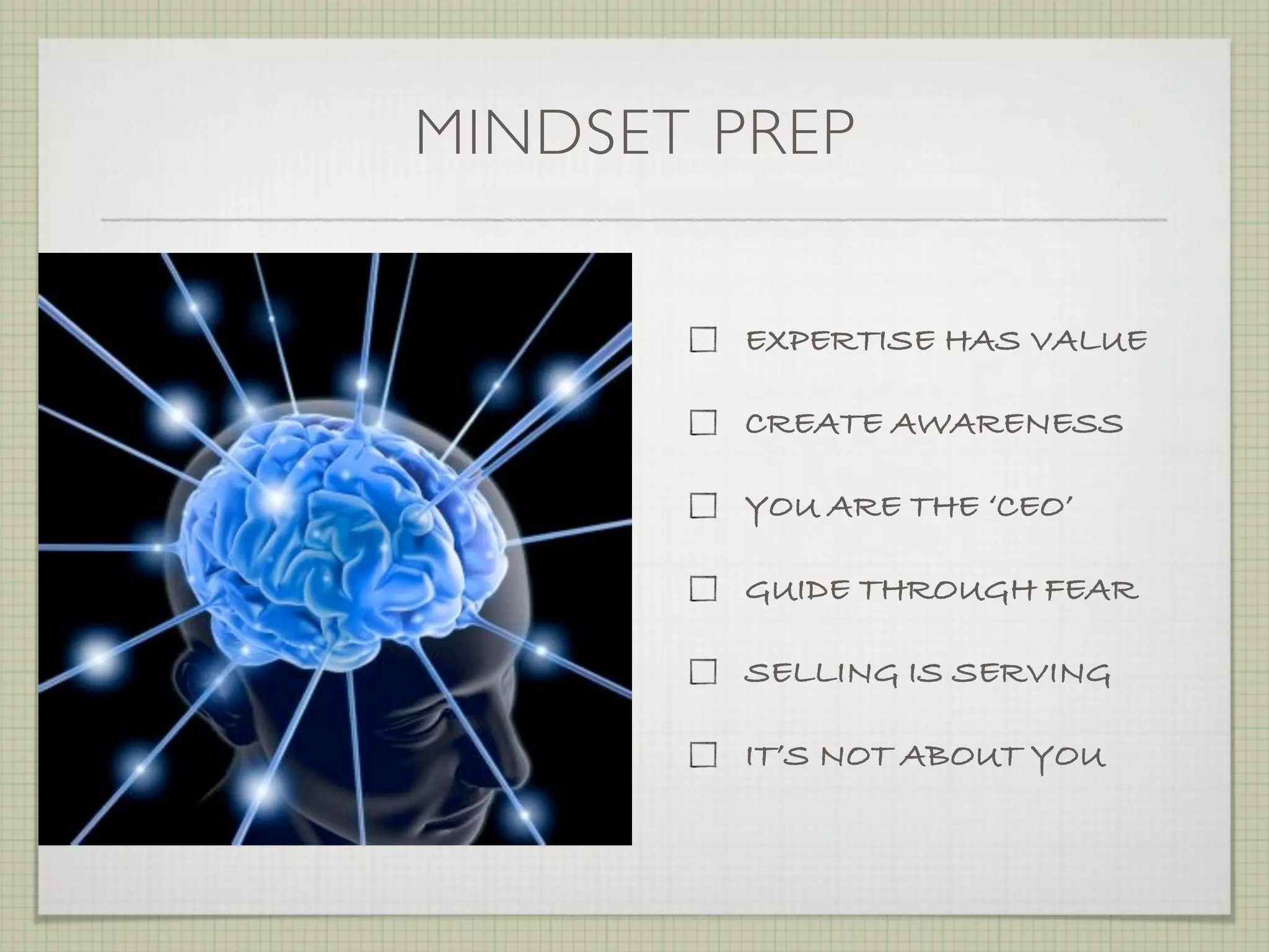 MINDSET PREP


         EXPERTISE HAS VALUE

         CREATE AWARENESS

         YOU ARE THE ‘CEO’

         GUIDE THROUGH FEAR

         SELLING IS SERVING

         IT’S NOT ABOUT YOU
 