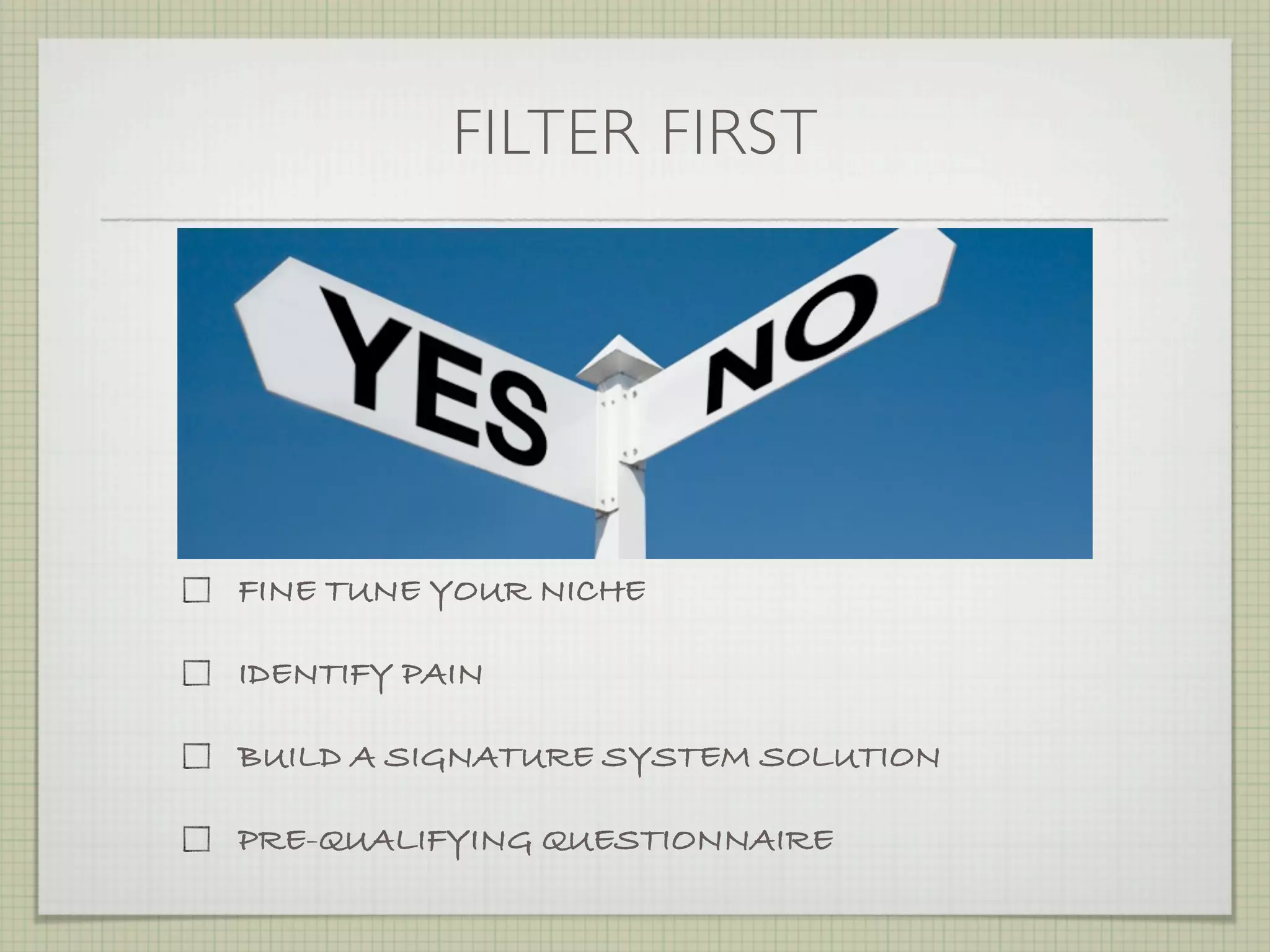 FILTER FIRST




FINE TUNE YOUR NICHE

IDENTIFY PAIN

BUILD A SIGNATURE SYSTEM SOLUTION

PRE-QUALIFYING QUESTIONNAIRE
 