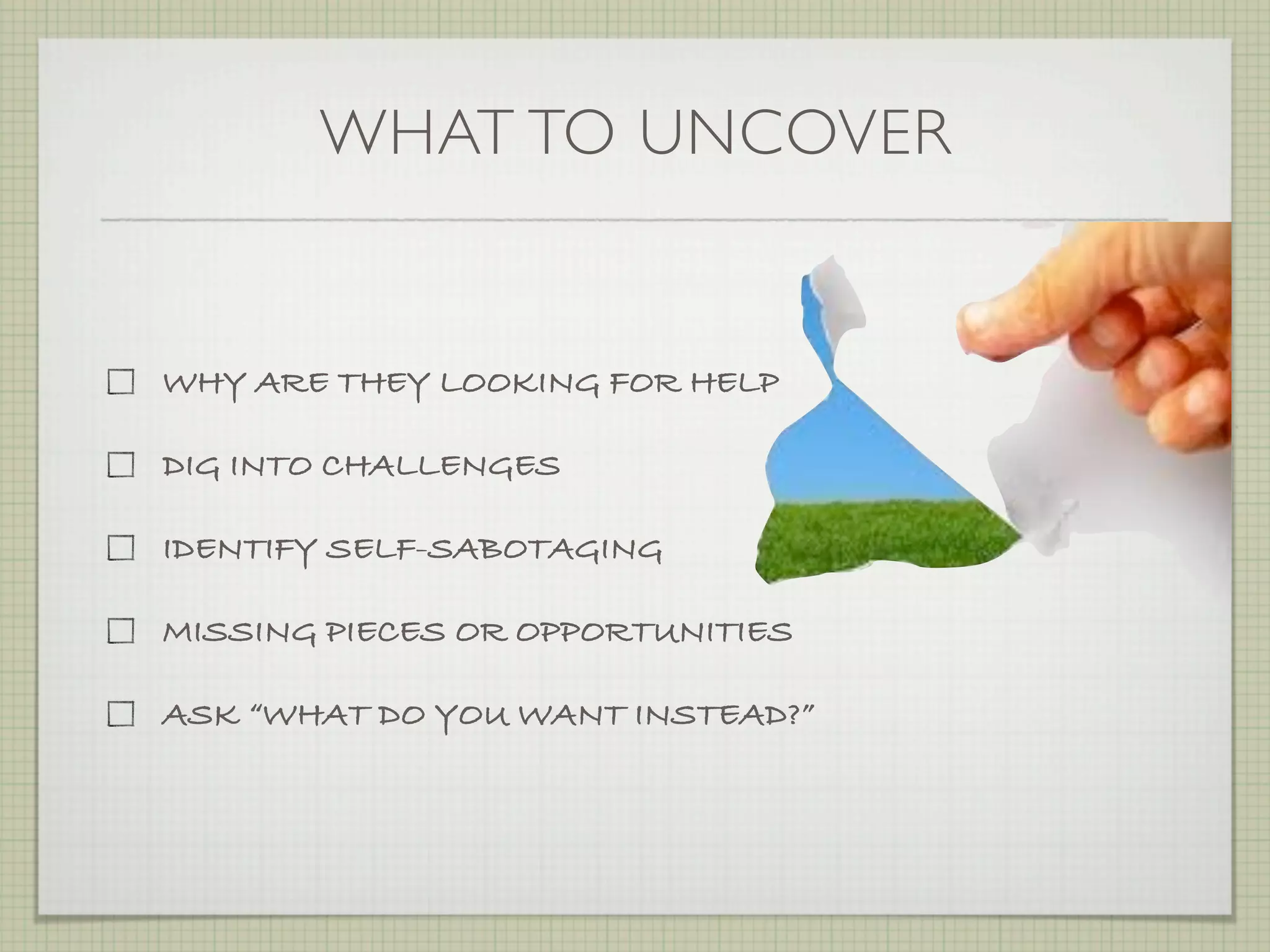 WHAT TO UNCOVER


WHY ARE THEY LOOKING FOR HELP

DIG INTO CHALLENGES

IDENTIFY SELF-SABOTAGING

MISSING PIECES OR OPPORTUNITIES

ASK “WHAT DO YOU WANT INSTEAD?”
 