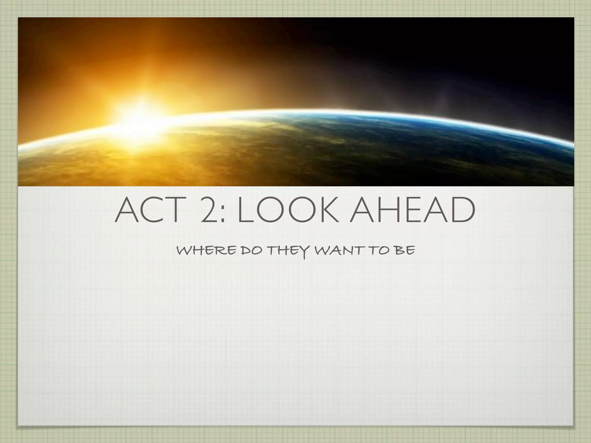 ACT 2: LOOK AHEAD
  WHERE DO THEY WANT TO BE
 