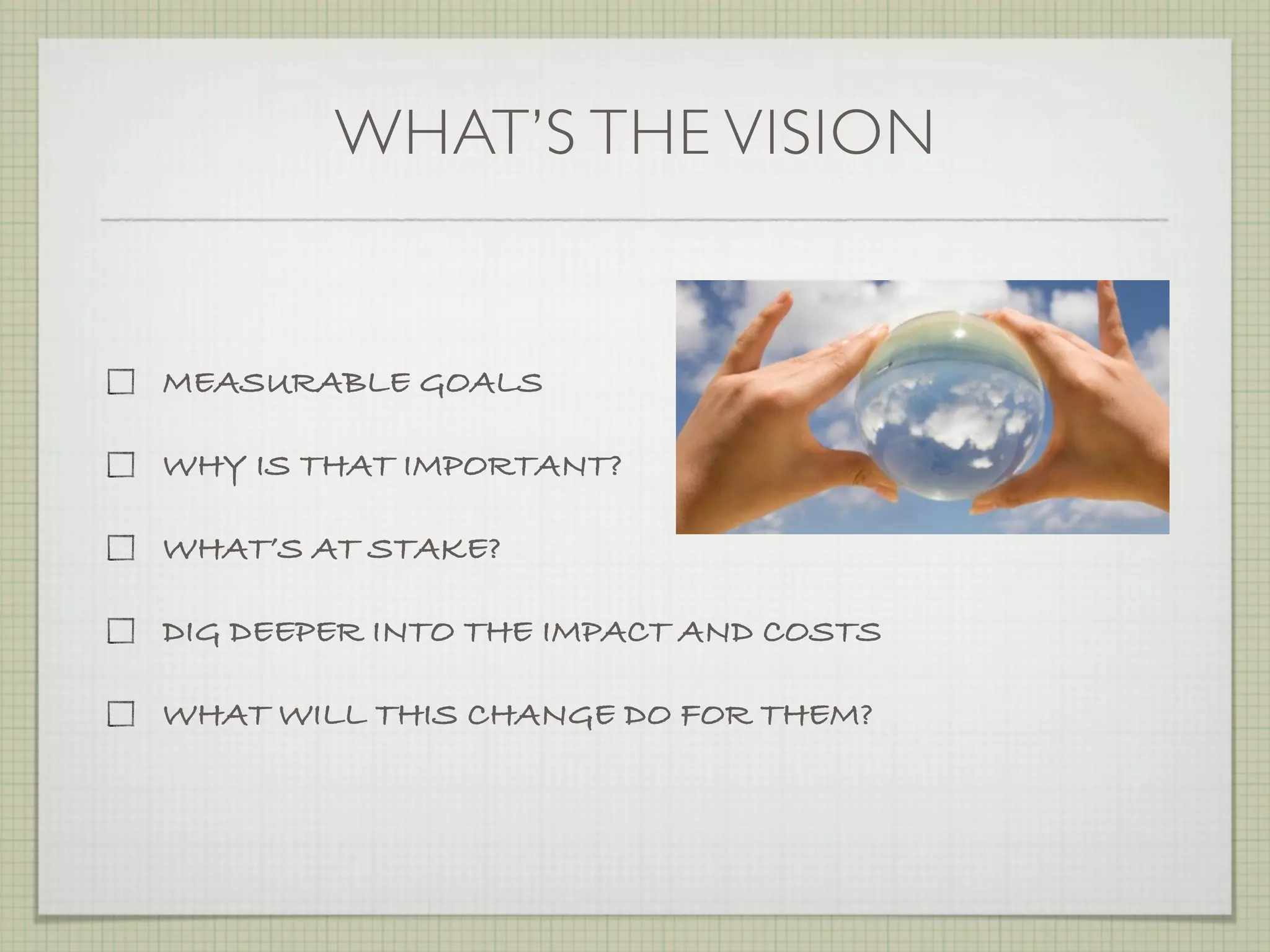 WHAT’S THE VISION


MEASURABLE GOALS

WHY IS THAT IMPORTANT?

WHAT’S AT STAKE?

DIG DEEPER INTO THE IMPACT AND COSTS

WHAT WILL THIS CHANGE DO FOR THEM?
 