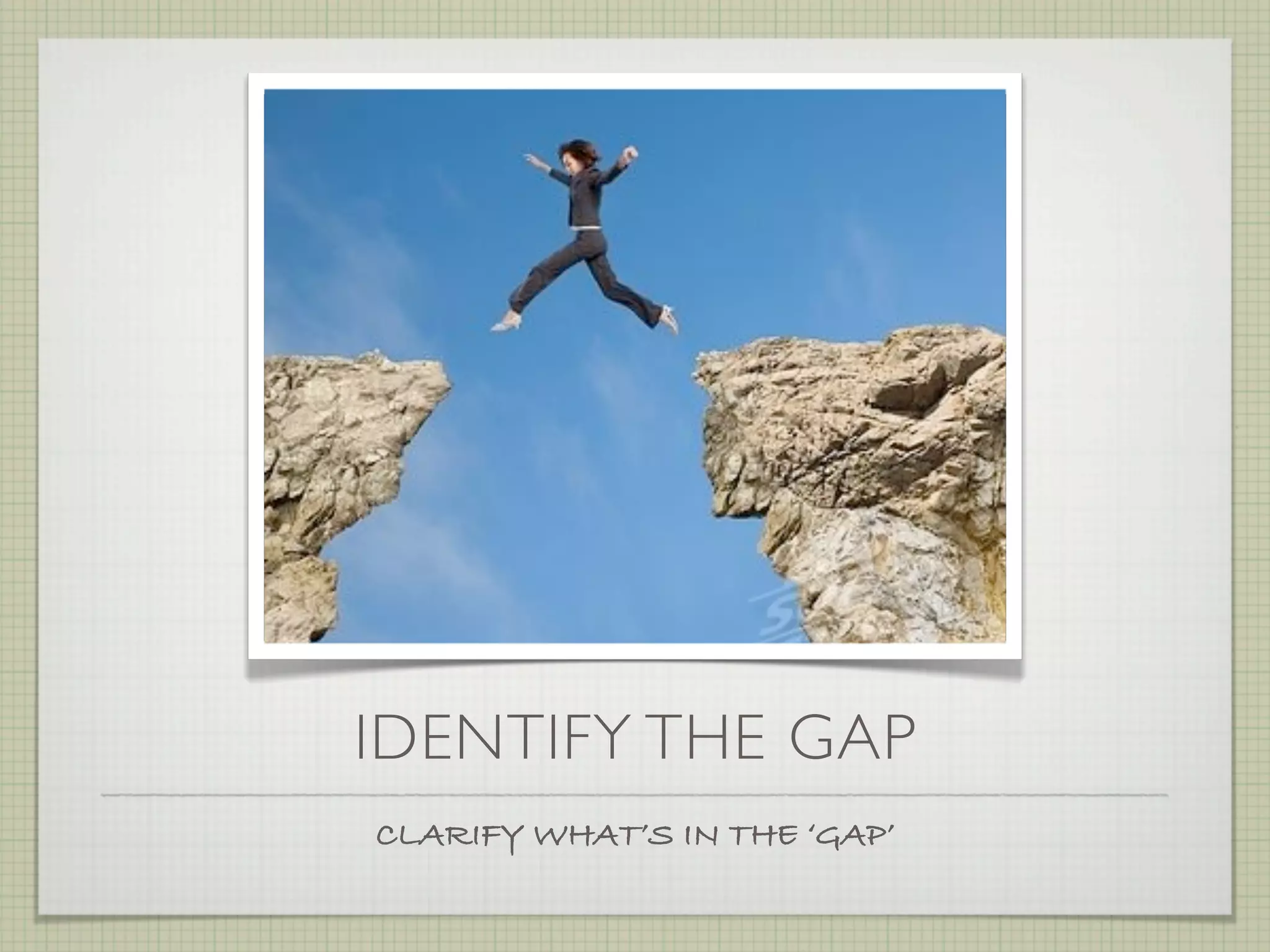 IDENTIFY THE GAP
CLARIFY WHAT’S IN THE ‘GAP’
 
