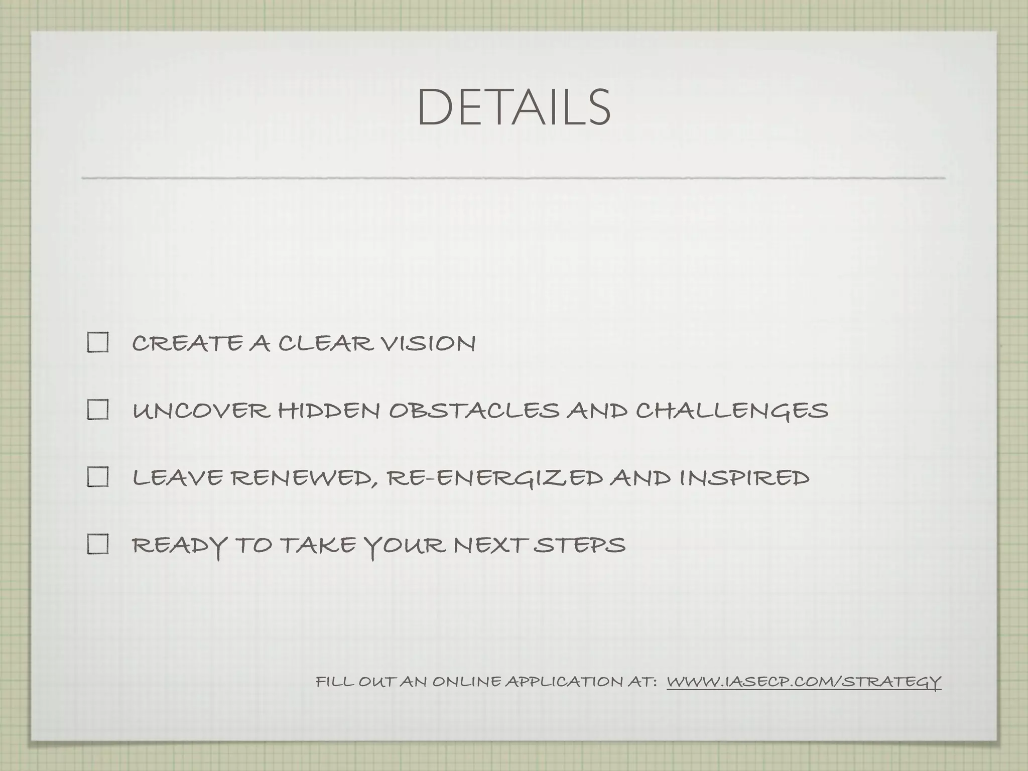 DETAILS



CREATE A CLEAR VISION

UNCOVER HIDDEN OBSTACLES AND CHALLENGES

LEAVE RENEWED, RE-ENERGIZED AND INSPIRED

READY TO TAKE YOUR NEXT STEPS



           FILL OUT AN ONLINE APPLICATION AT: WWW.IASECP.COM/STRATEGY
 