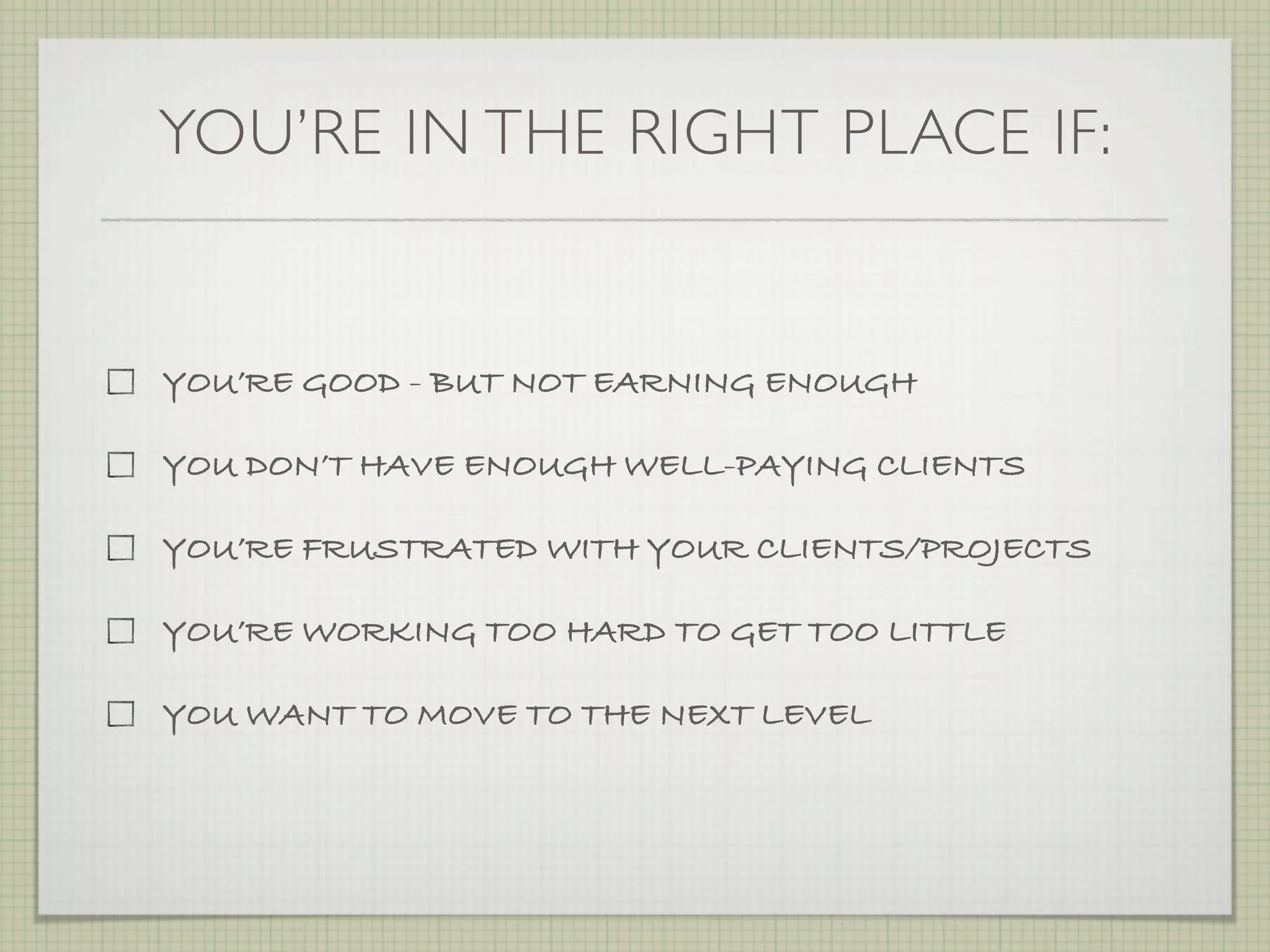 YOU’RE IN THE RIGHT PLACE IF:


YOU’RE GOOD - BUT NOT EARNING ENOUGH

YOU DON’T HAVE ENOUGH WELL-PAYING CLIENTS

YOU’RE FRUSTRATED WITH YOUR CLIENTS/PROJECTS

YOU’RE WORKING TOO HARD TO GET TOO LITTLE

YOU WANT TO MOVE TO THE NEXT LEVEL
 