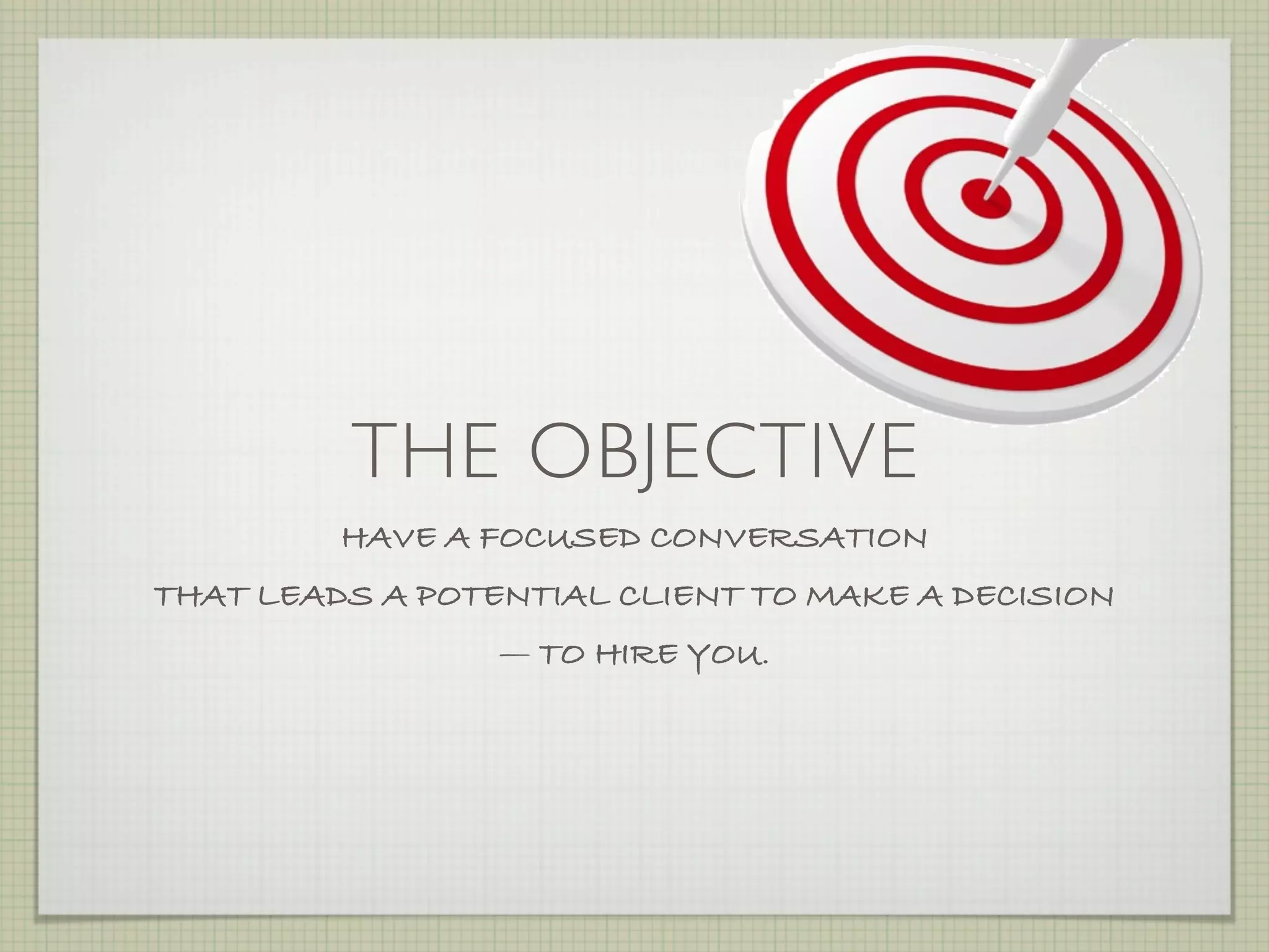 THE OBJECTIVE
         HAVE A FOCUSED CONVERSATION
THAT LEADS A POTENTIAL CLIENT TO MAKE A DECISION
                 — TO HIRE YOU.
 
