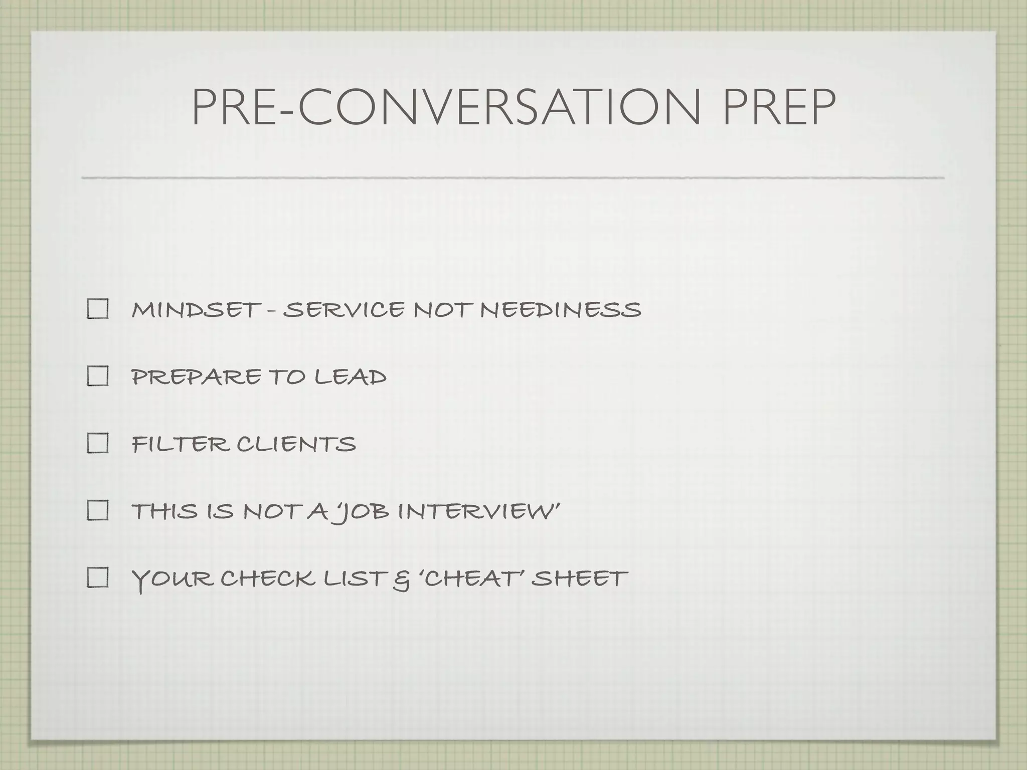 PRE-CONVERSATION PREP


MINDSET - SERVICE NOT NEEDINESS

PREPARE TO LEAD

FILTER CLIENTS

THIS IS NOT A ‘JOB INTERVIEW’

YOUR CHECK LIST & ‘CHEAT’ SHEET
 