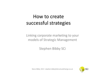 How to create
successful strategies

Linking corporate marketing to your
 models of Strategic Management

            Stephen Bibby SCi




   Steve Bibby 2013 stephen.bibby@structuralchange.co.uk
 