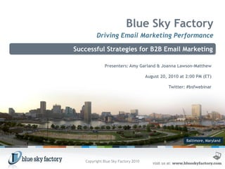 Blue Sky Factory
         Driving Email Marketing Performance

Successful Strategies for B2B Email Marketing

              Presenters: Amy Garland & Joanna Lawson-Matthew

                                     August 20, 2010 at 2:00 PM (ET)

                                               Twitter: #bsfwebinar




                                                        Baltimore, Maryland




   Copyright Blue Sky Factory 2010
 