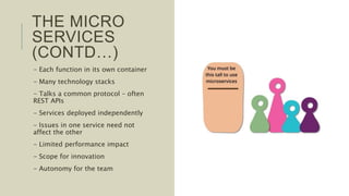 THE MICRO
SERVICES
(CONTD…)
- Each function in its own container
- Many technology stacks
- Talks a common protocol – often
REST APIs
- Services deployed independently
- Issues in one service need not
affect the other
- Limited performance impact
- Scope for innovation
- Autonomy for the team
 