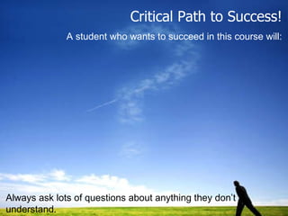 Critical Path to Success! A student who wants to succeed in this course will: Always ask lots of questions about anything they don’t understand. 