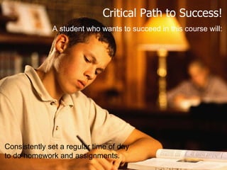 Critical Path to Success! A student who wants to succeed in this course will: Consistently set a regular time of day  to do homework and assignments. 