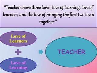“Teachers have three loves: love of learning, love of 
learners, and the love of bringing the first two loves 
together.” 
Love of 
Learners 
Love of 
Learning 
TEACHER 
 