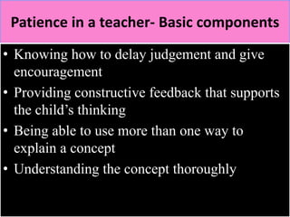 Patience in a teacher- Basic components 
• Knowing how to delay judgement and give 
encouragement 
• Providing constructive feedback that supports 
the child’s thinking 
• Being able to use more than one way to 
explain a concept 
• Understanding the concept thoroughly 
 
