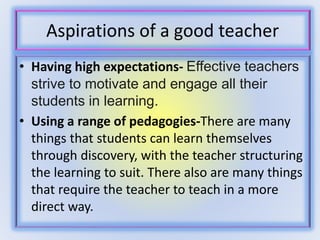 Aspirations of a good teacher 
• Having high expectations- Effective teachers 
strive to motivate and engage all their 
students in learning. 
• Using a range of pedagogies-There are many 
things that students can learn themselves 
through discovery, with the teacher structuring 
the learning to suit. There also are many things 
that require the teacher to teach in a more 
direct way. 
 