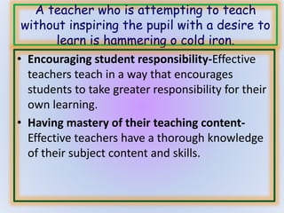 A teacher who is attempting to teach 
without inspiring the pupil with a desire to 
learn is hammering o cold iron. 
• Encouraging student responsibility-Effective 
teachers teach in a way that encourages 
students to take greater responsibility for their 
own learning. 
• Having mastery of their teaching content- 
Effective teachers have a thorough knowledge 
of their subject content and skills. 
 