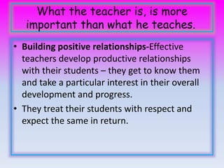 What the teacher is, is more 
important than what he teaches. 
• Building positive relationships-Effective 
teachers develop productive relationships 
with their students – they get to know them 
and take a particular interest in their overall 
development and progress. 
• They treat their students with respect and 
expect the same in return. 
 