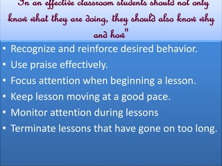 ‘'In an effective classroom students should not only 
know what they are doing, they should also know why 
and how'' 
• Recognize and reinforce desired behavior. 
• Use praise effectively. 
• Focus attention when beginning a lesson. 
• Keep lesson moving at a good pace. 
• Monitor attention during lessons 
• Terminate lessons that have gone on too long. 
 