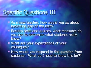 Specific Questions III As a new teacher, how would you go about becoming part of the staff? Besides tests and quizzes, what measures do you use to determine what students really know? What are your expectations of your colleagues? How would you respond to the question from students: “What do I need to know this for?” 