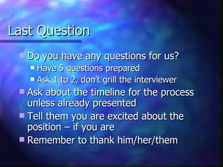 Last Question Do you have any questions for us? Have 5 questions prepared Ask 1 to 2, don’t grill the interviewer Ask about the timeline for the process unless already presented Tell them you are excited about the position – if you are Remember to thank him/her/them 