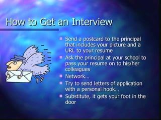 How to Get an Interview Send a postcard to the principal that includes your picture and a URL to your resume Ask the principal at your school to pass your resume on to his/her colleagues Network…  Try to send letters of application with a personal hook… Substitute, it gets your foot in the door 